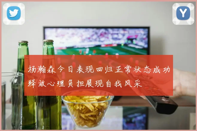 杨瀚森今日表现回归正常状态成功释放心理负担展现自我风采