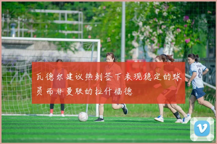 瓦德尔建议热刺签下表现稳定的球员而非曼联的拉什福德