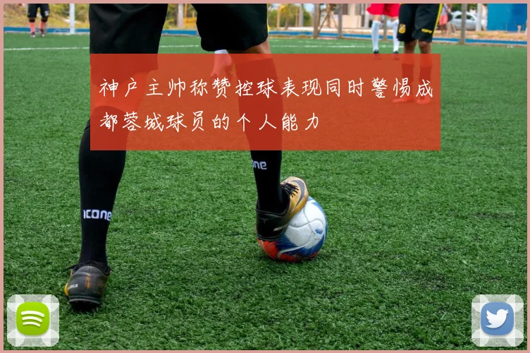 神户主帅称赞控球表现同时警惕成都蓉城球员的个人能力