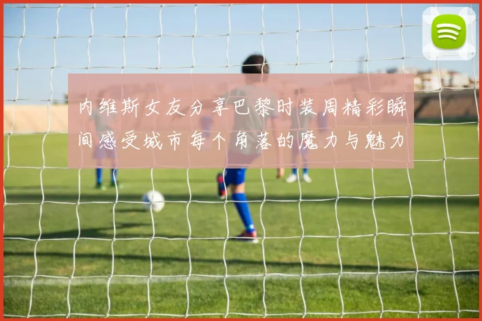 内维斯女友分享巴黎时装周精彩瞬间感受城市每个角落的魔力与魅力