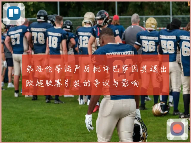 弗洛伦蒂诺严厉批评巴萨因其退出欧超联赛引发的争议与影响
