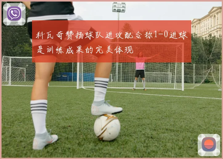 科瓦奇赞扬球队进攻配合称1-0进球是训练成果的完美体现