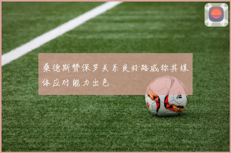 桑德斯赞保罗关系良好路威称其媒体应对能力出色