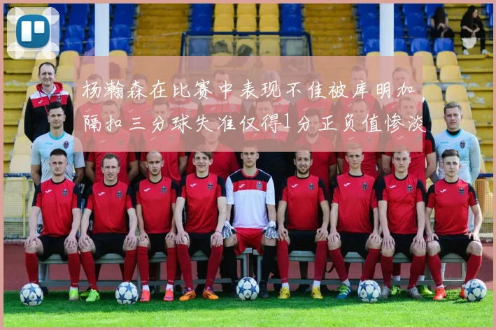 杨瀚森在比赛中表现不佳被库明加隔扣三分球失准仅得1分正负值惨淡11