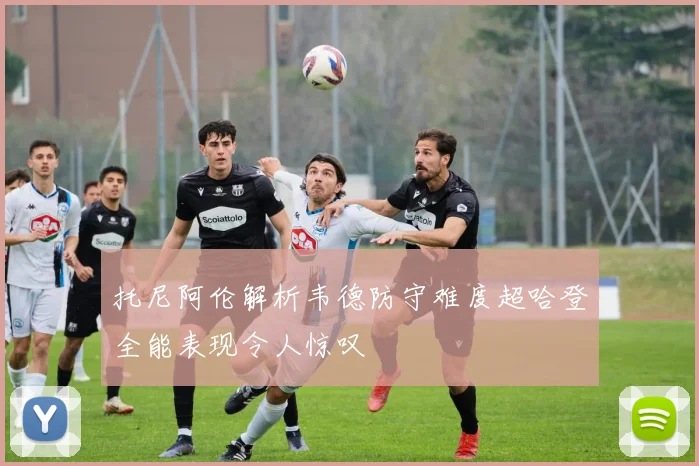 托尼阿伦解析韦德防守难度超哈登全能表现令人惊叹