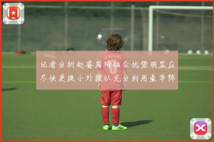 记者分析赵睿周琦组合优势明显应尽快更换小外援以充分利用豪华阵容