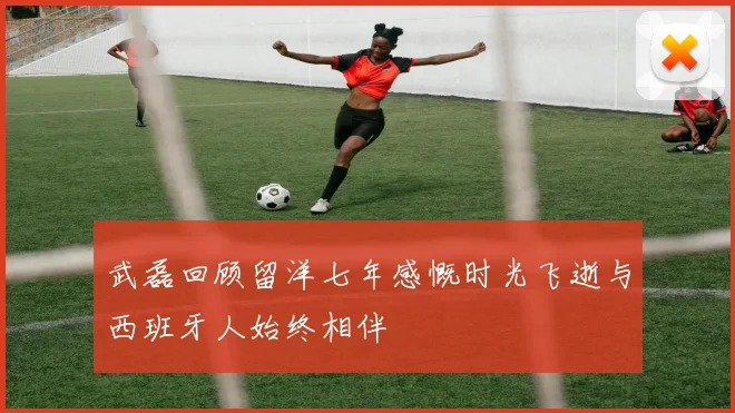 武磊回顾留洋七年感慨时光飞逝与西班牙人始终相伴