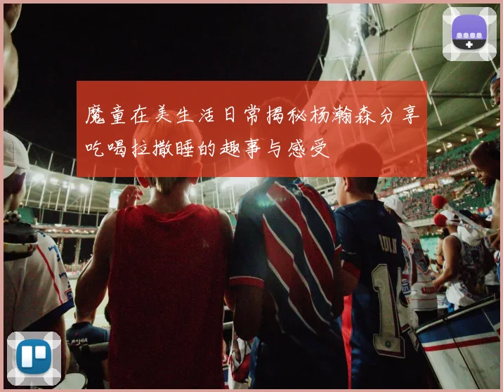 魔童在美生活日常揭秘杨瀚森分享吃喝拉撒睡的趣事与感受