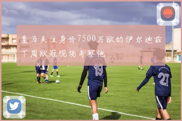 皇马关注身价7500万欧的伊尔迪兹下周欧冠现场考察他