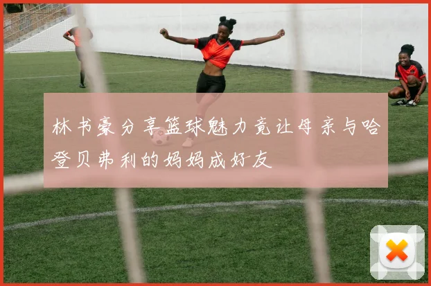 林书豪分享篮球魅力竟让母亲与哈登贝弗利的妈妈成好友