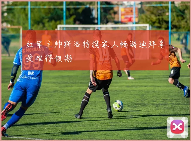 红军主帅斯洛特携家人畅游迪拜享受难得假期