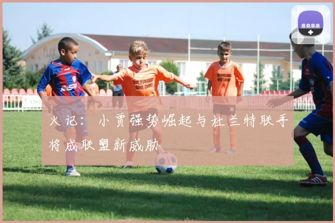 火记：小贾强势崛起与杜兰特联手将成联盟新威胁