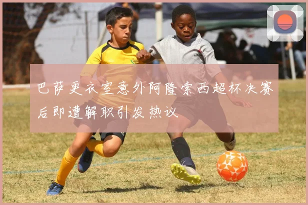 巴萨更衣室意外阿隆索西超杯决赛后即遭解职引发热议