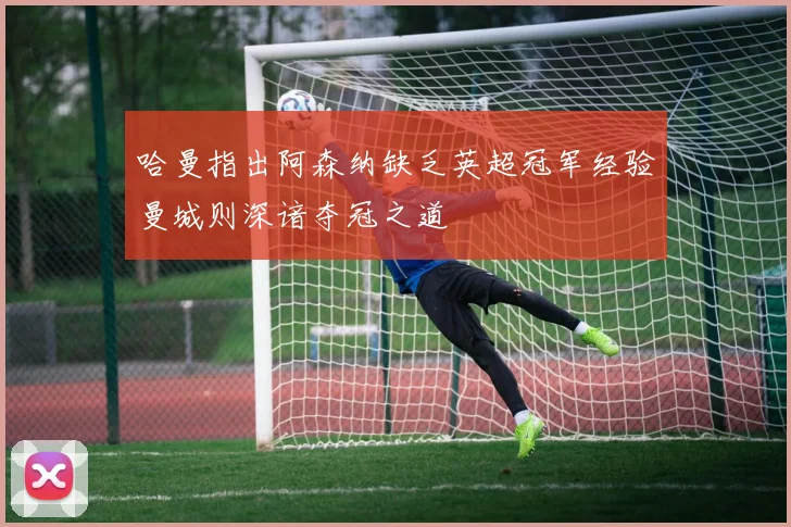 哈曼指出阿森纳缺乏英超冠军经验曼城则深谙夺冠之道