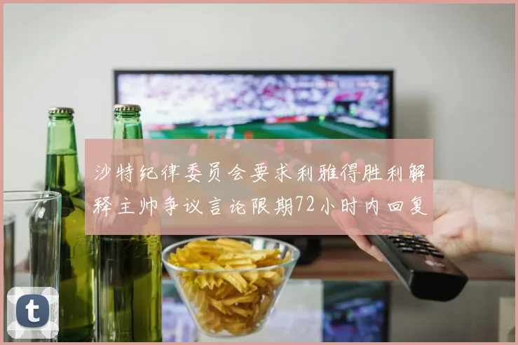 沙特纪律委员会要求利雅得胜利解释主帅争议言论限期72小时内回复