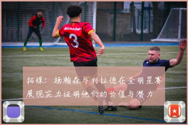拓媒：杨瀚森与利拉德在全明星赛展现实力证明他们的价值与潜力