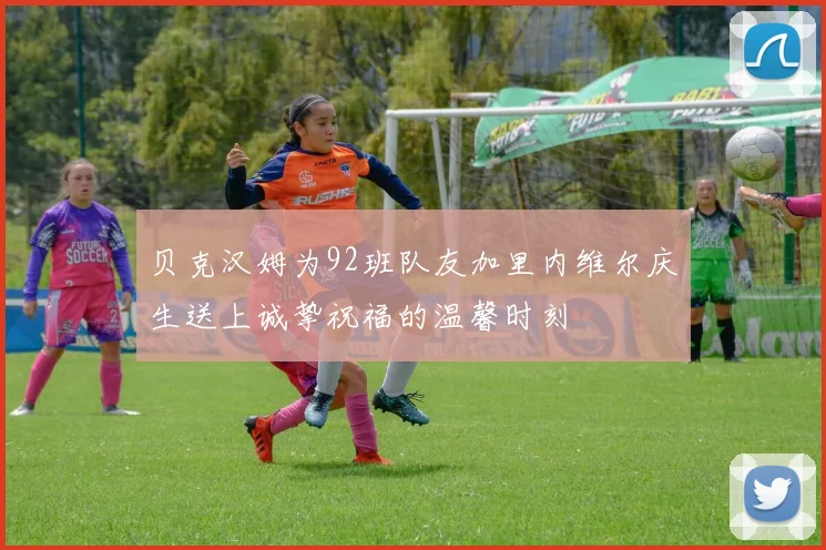贝克汉姆为92班队友加里内维尔庆生送上诚挚祝福的温馨时刻