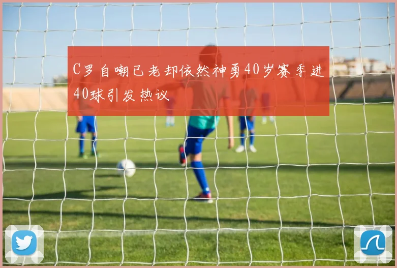 C罗自嘲已老却依然神勇40岁赛季进40球引发热议