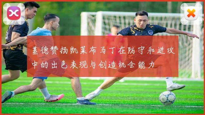 基德赞扬凯莱布马丁在防守和进攻中的出色表现与创造机会能力