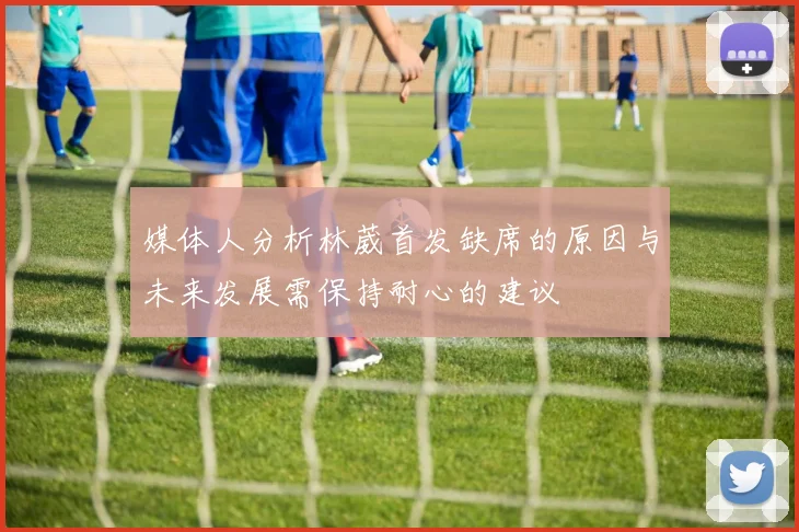 媒体人分析林葳首发缺席的原因与未来发展需保持耐心的建议