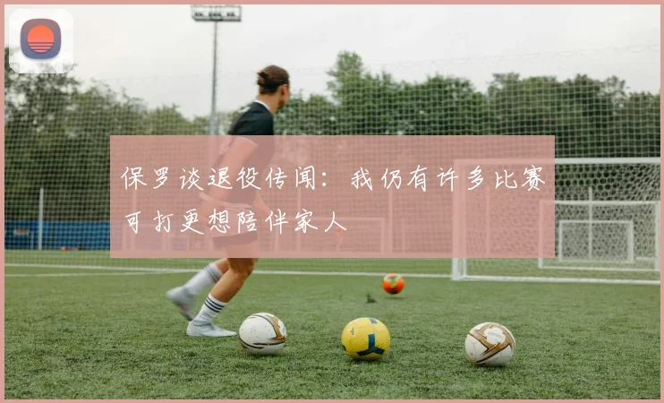 保罗谈退役传闻:我仍有许多比赛可打更想陪伴家人