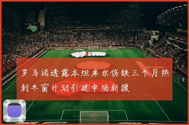 罗马诺透露本坦库尔伤缺三个月热刺冬窗计划引进中场新援
