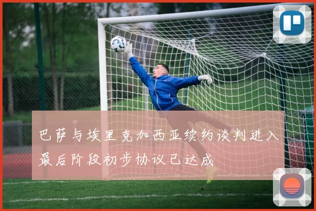 巴萨与埃里克加西亚续约谈判进入最后阶段初步协议已达成